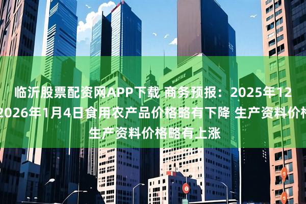临沂股票配资网APP下载 商务预报：2025年12月29日至2026年1月4日食用农产品价格略有下降 生产资料价格略有上涨