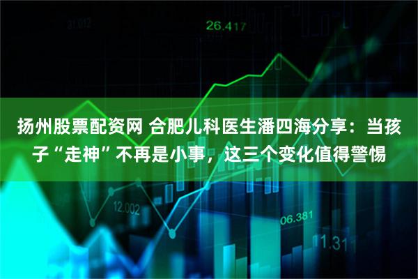 扬州股票配资网 合肥儿科医生潘四海分享：当孩子“走神”不再是小事，这三个变化值得警惕