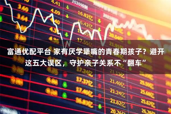 富通优配平台 家有厌学犟嘴的青春期孩子？避开这五大误区，守护亲子关系不“翻车”