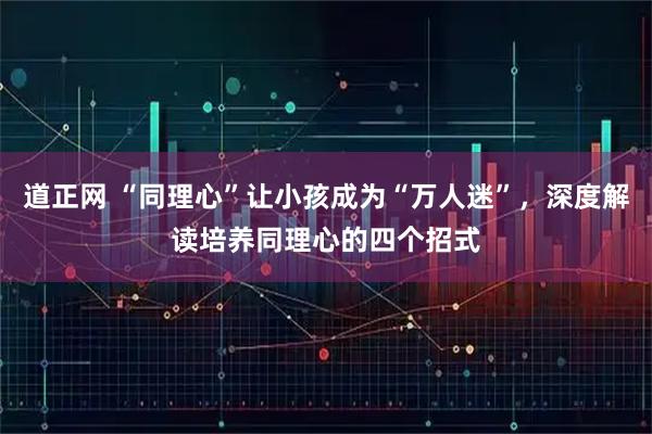 道正网 “同理心”让小孩成为“万人迷”，深度解读培养同理心的四个招式