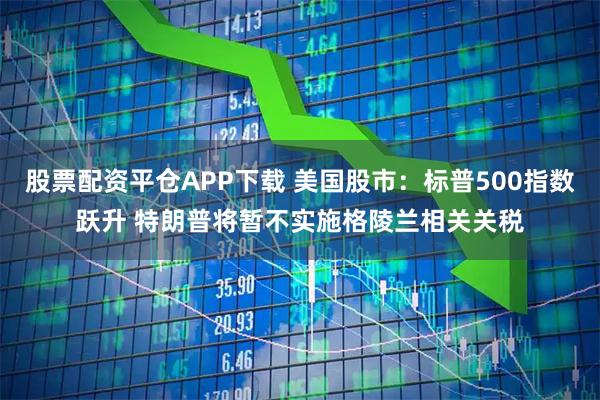 股票配资平仓APP下载 美国股市：标普500指数跃升 特朗普将暂不实施格陵兰相关关税