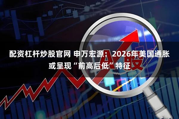 配资杠杆炒股官网 申万宏源：2026年美国通胀或呈现“前高后低”特征
