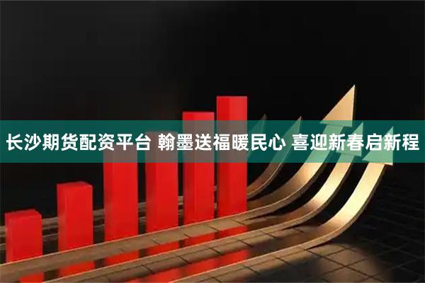 长沙期货配资平台 翰墨送福暖民心 喜迎新春启新程
