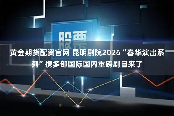 黄金期货配资官网 昆明剧院2026“春华演出系列”携多部国际国内重磅剧目来了