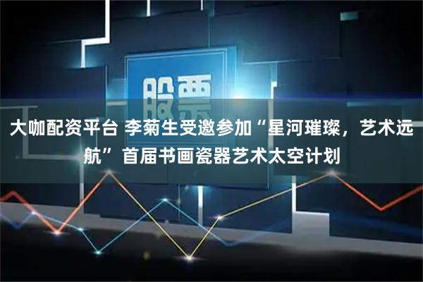 大咖配资平台 李菊生受邀参加“星河璀璨，艺术远航” 首届书画瓷器艺术太空计划