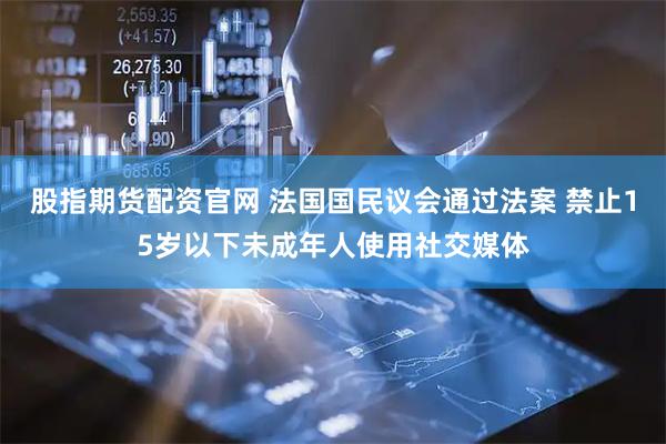股指期货配资官网 法国国民议会通过法案 禁止15岁以下未成年人使用社交媒体