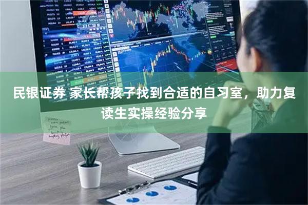 民银证券 家长帮孩子找到合适的自习室，助力复读生实操经验分享