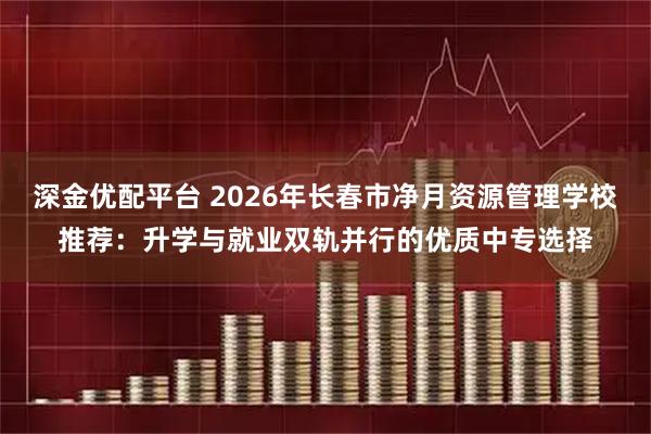 深金优配平台 2026年长春市净月资源管理学校推荐：升学与就业双轨并行的优质中专选择