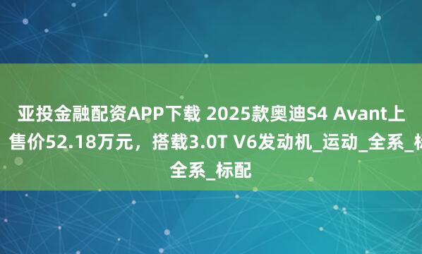 亚投金融配资APP下载 2025款奥迪S4 Avant上市，售价52.18万元，搭载3.0T V6发动机_运动_全系_标配