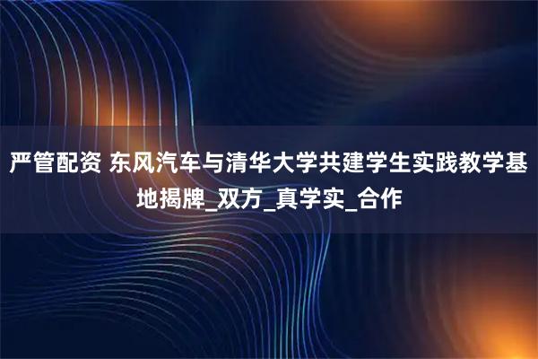 严管配资 东风汽车与清华大学共建学生实践教学基地揭牌_双方_真学实_合作