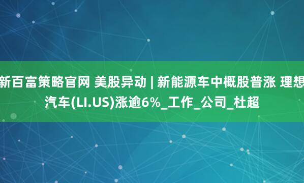 新百富策略官网 美股异动 | 新能源车中概股普涨 理想汽车(LI.US)涨逾6%_工作_公司_杜超