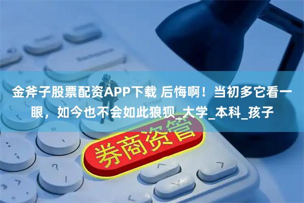 金斧子股票配资APP下载 后悔啊!当初多它看一眼,如今也不会如此狼狈_大学_本科_孩子