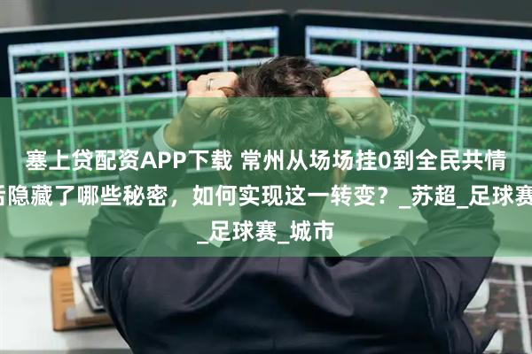 塞上贷配资APP下载 常州从场场挂0到全民共情，背后隐藏了哪些秘密，如何实现这一转变？_苏超_足球赛_城市