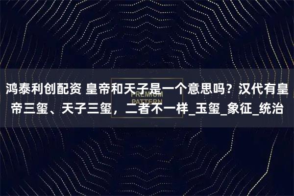 鸿泰利创配资 皇帝和天子是一个意思吗？汉代有皇帝三玺、天子三玺，二者不一样_玉玺_象征_统治
