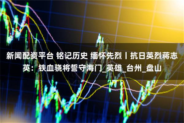 新闻配资平台 铭记历史 缅怀先烈丨抗日英烈蒋志英：铁血骁将誓守海门_英雄_台州_盘山