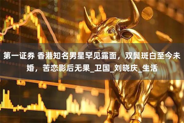 第一证券 香港知名男星罕见露面,双鬓斑白至今未婚,苦恋影后无果_卫国_刘晓庆_生活