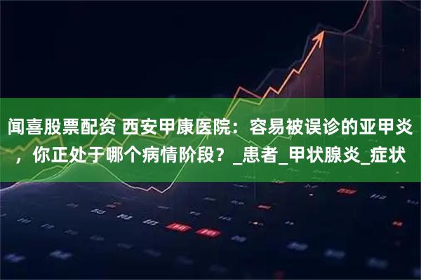 闻喜股票配资 西安甲康医院：容易被误诊的亚甲炎，你正处于哪个病情阶段？_患者_甲状腺炎_症状