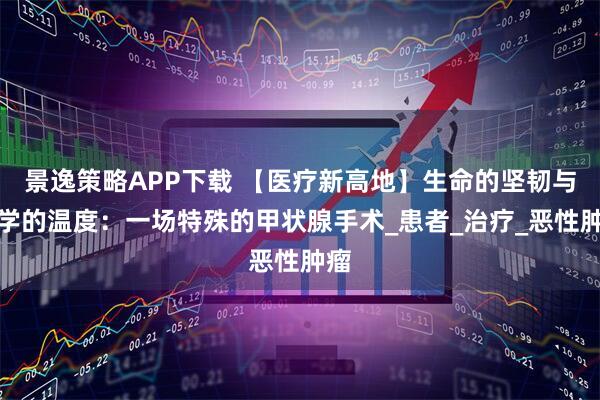 景逸策略APP下载 【医疗新高地】生命的坚韧与医学的温度：一场特殊的甲状腺手术_患者_治疗_恶性肿瘤