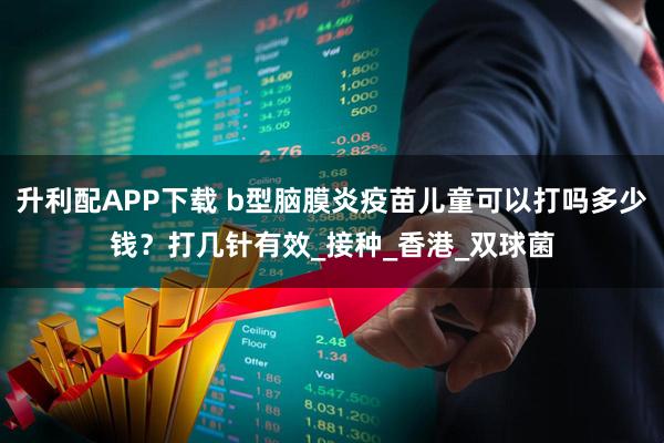 升利配APP下载 b型脑膜炎疫苗儿童可以打吗多少钱？打几针有效_接种_香港_双球菌