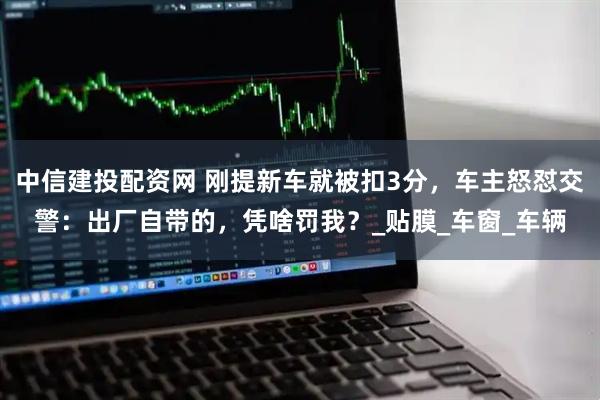 中信建投配资网 刚提新车就被扣3分,车主怒怼交警:出厂自带的,凭啥罚我?_贴膜_车窗_车辆