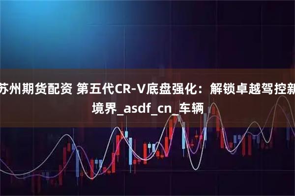 苏州期货配资 第五代CR-V底盘强化:解锁卓越驾控新境界_asdf_cn_车辆