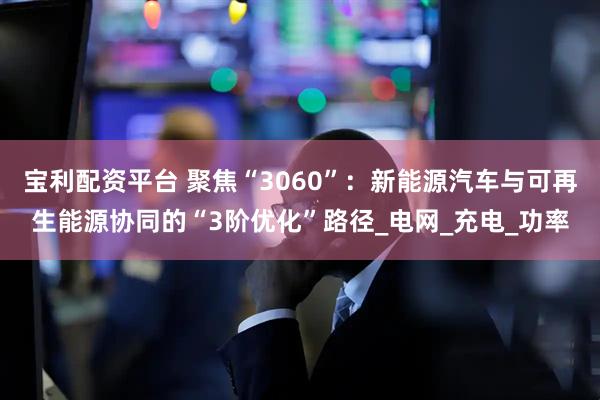 宝利配资平台 聚焦“3060”：新能源汽车与可再生能源协同的“3阶优化”路径_电网_充电_功率