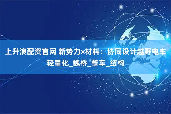 上升浪配资官网 新势力×材料：协同设计越野电车轻量化_魏桥_整车_结构