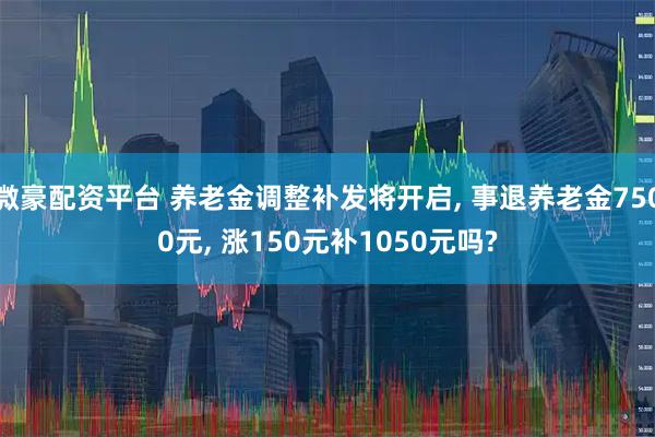 微豪配资平台 养老金调整补发将开启, 事退养老金7500元, 涨150元补1050元吗?