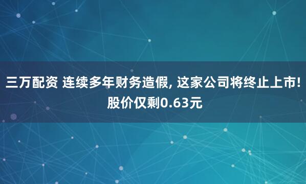 三万配资 连续多年财务造假, 这家公司将终止上市! 股价仅剩0.63元