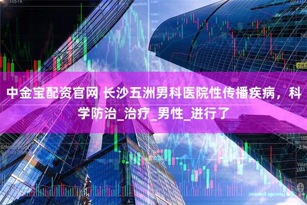 中金宝配资官网 长沙五洲男科医院性传播疾病，科学防治_治疗_男性_进行了