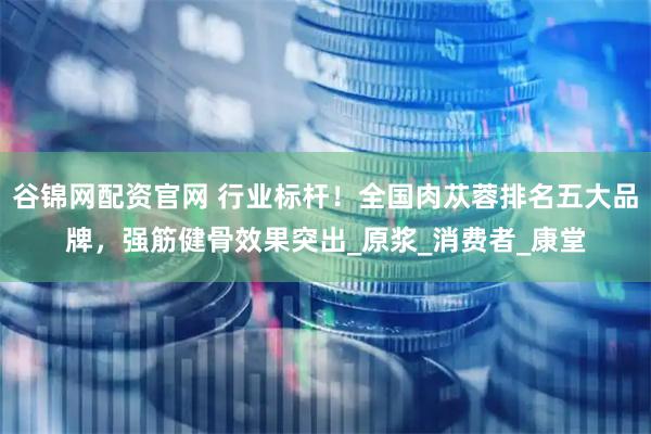 谷锦网配资官网 行业标杆!全国肉苁蓉排名五大品牌,强筋健骨效果突出_原浆_消费者_康堂