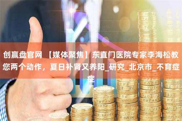 创赢盘官网 【媒体聚焦】东直门医院专家李海松教您两个动作，夏日补肾又养阳_研究_北京市_不育症
