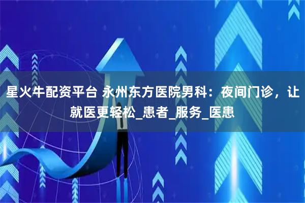 星火牛配资平台 永州东方医院男科：夜间门诊，让就医更轻松_患者_服务_医患