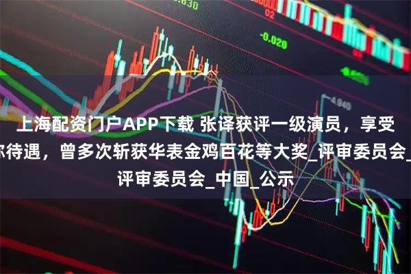 上海配资门户APP下载 张译获评一级演员，享受正高级职称待遇，曾多次斩获华表金鸡百花等大奖_评审委员会_中国_公示