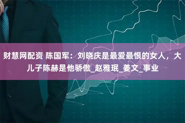 财慧网配资 陈国军：刘晓庆是最爱最恨的女人，大儿子陈赫是他骄傲_赵雅珉_姜文_事业