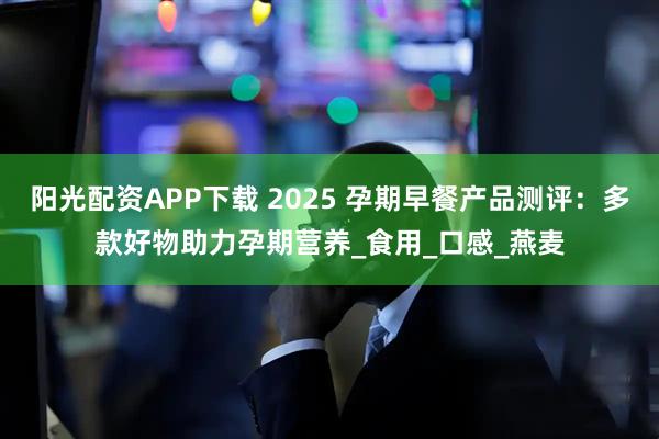 阳光配资APP下载 2025 孕期早餐产品测评：多款好物助力孕期营养_食用_口感_燕麦