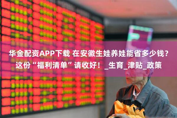 华金配资APP下载 在安徽生娃养娃能省多少钱？这份“福利清单”请收好！_生育_津贴_政策