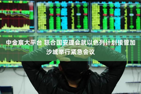 中金宸大平台 联合国安理会就以色列计划接管加沙城举行紧急会议