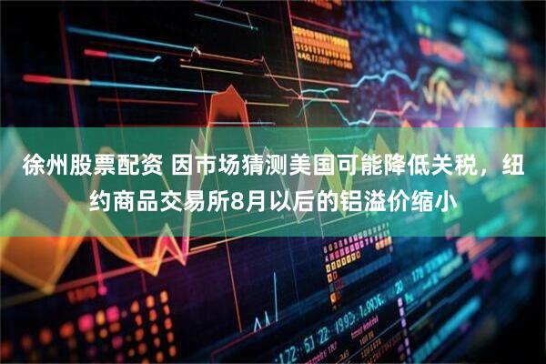 徐州股票配资 因市场猜测美国可能降低关税，纽约商品交易所8月以后的铝溢价缩小
