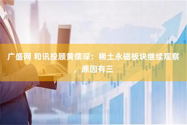 广盛网 和讯投顾黄儒琛：稀土永磁板块继续观察，原因有三