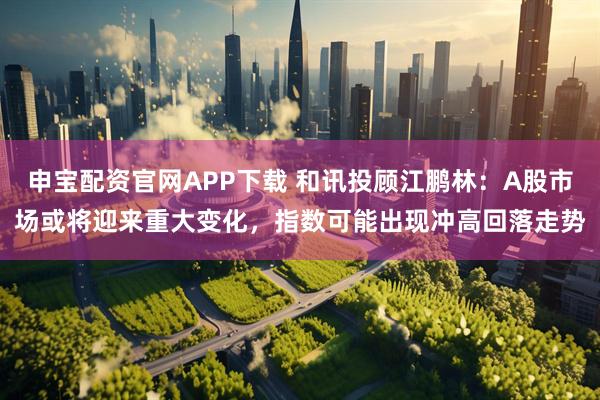 申宝配资官网APP下载 和讯投顾江鹏林：A股市场或将迎来重大变化，指数可能出现冲高回落走势