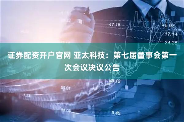 证券配资开户官网 亚太科技：第七届董事会第一次会议决议公告