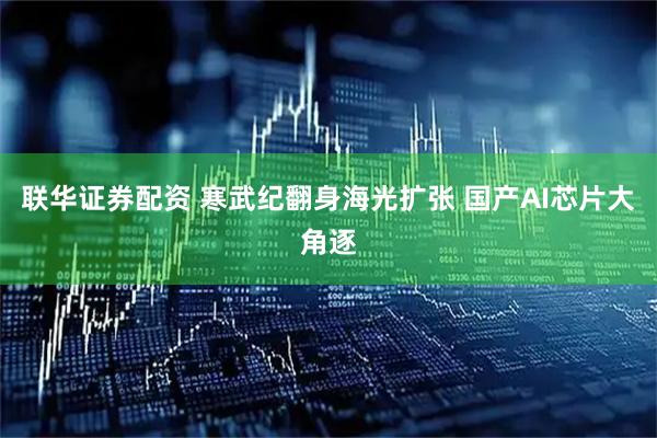 联华证券配资 寒武纪翻身海光扩张 国产AI芯片大角逐