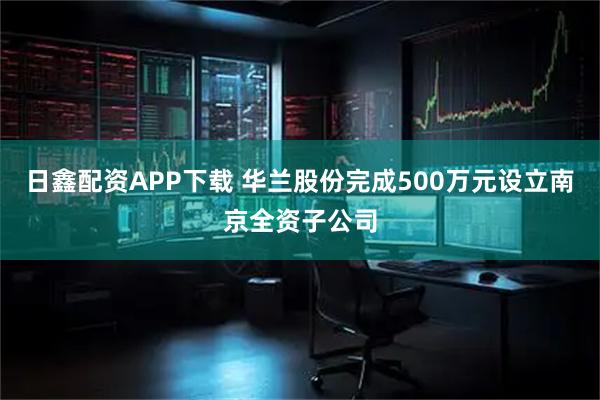 日鑫配资APP下载 华兰股份完成500万元设立南京全资子公司