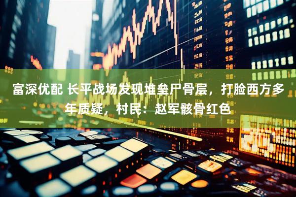 富深优配 长平战场发现堆垒尸骨层，打脸西方多年质疑，村民：赵军骸骨红色