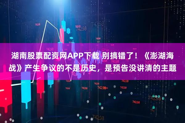 湖南股票配资网APP下载 别搞错了！《澎湖海战》产生争议的不是历史，是预告没讲清的主题