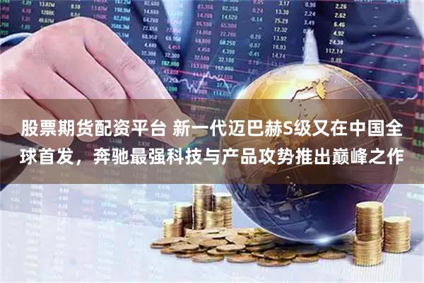 股票期货配资平台 新一代迈巴赫S级又在中国全球首发，奔驰最强科技与产品攻势推出巅峰之作