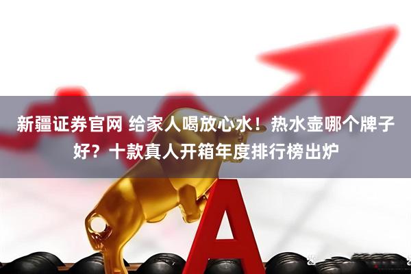 新疆证券官网 给家人喝放心水！热水壶哪个牌子好？十款真人开箱年度排行榜出炉