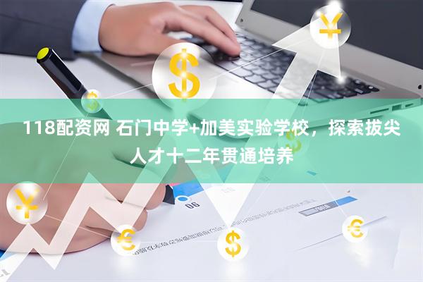 118配资网 石门中学+加美实验学校，探索拔尖人才十二年贯通培养