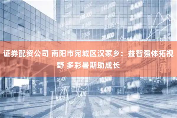 证券配资公司 南阳市宛城区汉冢乡:益智强体拓视野 多彩暑期助成长